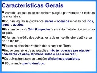 Características Gerais 
 Acredita-se que os peixes tenham surgido por volta de 45 milhões 
de anos atrás. 
Ocupam águas salgadas dos mares e oceanos e doces dos rios, 
lagos e açudes. 
Existem cerca de 24 mil espécies e mais da metade vive em água 
salgada. 
O tamanho médio dos peixes varia de um centímetro a até cerca 
de 18 metros. 
Foram os primeiros vertebrados a surgir na Terra. 
Houve uma série de adaptações: não ter couraça pesada, ser 
nadadores velozes, ter mandíbulas e poder morder. 
Os peixes tornaram-se também eficientes predadores. 
 São animais pecilotérmicos. 
 