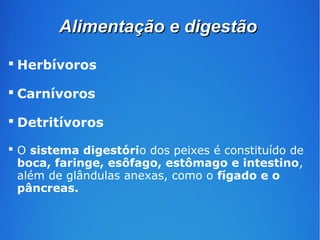 AAlliimmeennttaaççããoo ee ddiiggeessttããoo 
 Herbívoros 
 Carnívoros 
 Detritívoros 
 O sistema digestório dos peixes é constituído de 
boca, faringe, esôfago, estômago e intestino, 
além de glândulas anexas, como o fígado e o 
pâncreas. 
 