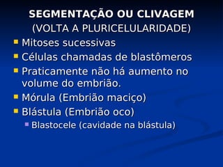 SEGMENTAÇÃO OU CLIVAGEM
SEGMENTAÇÃO OU CLIVAGEM
(VOLTA A PLURICELULARIDADE)
(VOLTA A PLURICELULARIDADE)
 Mitoses sucessivas
Mitoses sucessivas
 Células chamadas de blastômeros
Células chamadas de blastômeros
 Praticamente não há aumento no
Praticamente não há aumento no
volume do embrião.
volume do embrião.
 Mórula (Embrião maciço)
Mórula (Embrião maciço)
 Blástula (Embrião oco)
Blástula (Embrião oco)
 Blastocele (cavidade na blástula)
Blastocele (cavidade na blástula)
 