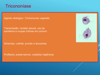 Agente etiológico: Trichomonas vaginalis
Tricononíase
Transmissão: contato sexual, uso de
sanitários e roupas íntimas em comum
Sintomas: uretrite, prurido e leucorreia
Profilaxia: preservativos, cuidados higiênicos
 