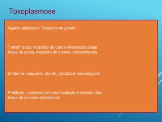 Toxoplasmose
Agente etiológico: Toxoplasma gondii
Transmissão: ingestão de cistos eliminados pelas
fezes de gatos, ingestão de carnes contaminadas
Sintomas: cegueira, aborto, distúrbios neurológicos
Profilaxia: cuidados com manipulação e destino das
fezes de animais domésticos
 
