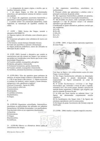 BFQ! Questões Objetivas 2009 3
( ) o alongamento do esporo origina o micélio, que se
ramifica, formando as hifas.
( ) em alguns fungos, as hifas são denominadas
cenocíticas, por apresentarem centenas de núcleos e serem
não-septadas.
( ) os fungos são organismos eucariontes heterótrofos e
apresentam o material genético disperso no citoplasma.
( ) a parede celular é de constituição lipoprotéica, sendo
importante na manutenção do equilíbrio osmótico da
célula.
17. (UFPI – 2006) Acerca dos fungos, assinale a
alternativa INCORRETA:
A) Algumas espécies são utilizadas como alimento para o
homem.
B) Armazenam glicogênio como substância de reserva em
suas células.
C) No homem, causam doenças chamadas micoses.
D) Todos são anaeróbios e realizam a fermentação.
E) Alguns produzem antibióticos, outros são utilizados na
fabricação de pão e álcool.
18. (UFPI -2005) Assinale a alternativa que contém as
características que são comuns aos fungos e aos animais e
que podem ser consideradas como fatores que levam a uma
proximidade filogenética.
A) Vacúolo contrátil, exoesqueleto, glicogênio.
B) Quitina, glicogênio e heterotrofia.
C) Estruturas locomotoras, quitina, heterotrofia.
D) Vacúolo contrátil, exoesqueleto e heterotrofia.
E) Aerobiose, estruturas locomotoras e exoesqueleto.
19. (UFPI-2001) “Eles são operários quase anônimos da
natureza, ao mesmo tempo criadores e destruidores da vida
(...). Há os que fazem o pão crescer (...). Alguns escurecem
os azulejos do banheiro, outros causam e curam doenças,
enriquecem o solo, apodrecem a madeira”.
(National Geographic. Agosto de 2000)
O texto acima se refere aos:
A) protozoários;
B) artrópodes;
C) anelídeos terrestres;
D) platelmintos;
E) fungos.
E
20. (UFPI-99) Organismos aclorofilados, heterotróficos,
unicelulares ou pluricelulares são utilizados em indústrias
farmacêuticas, de bebidas fermentadas e em panificadoras.
Esta descrição refere-se aos organismos denominados:
A) bactérias.
B) diatomáceas.
C) fungos.
D) protozoários.
E) rodofíceas.
21. (UFPI-98) Observe as afirmativas abaixo sobre as
características dos fungos.
I. São organismos autotróficos, unicelulares ou
multicelulares.
II. Possuem células que apresentam a celulose como o
principal constituinte da parede celular.
III. São organismos heterotróficos, podendo ser parasitas,
saprófagos ou viverem em associações mutualísticas.
IV. São divididos em classes, onde o principal critério de
separação é o tipo de processo sexual e de estrutura
reprodutiva que apresentam.
Considerando as quatro afirmativas, podemos concluir que
são verdadeiras:
A) I e III;
B) II e III;
C) III e IV;
D) I e IV;
E) I e II.
22. (UFPB – 2005) A figura abaixo representa organismos
do reino Fungi.
Com base na figura e em conhecimentos acerca do reino
Fungi, é correto afirmar:
A) Nos fungos basidiomicetos utilizados na alimentação
humana, apenas a porção denominada chapéu
(representada na figura) corresponde ao corpo de
frutificação.
B) O levedo Saccharomyces cerevisiae é um fungo
microscópico que, misturado à massa do pão a expande,
tornando-a leve. Isto ocorre porque, durante o processo de
nutrição destes organismos, é liberado o gás oxigênio, que
atua na expansão da massa do pão.
C) As hifas que ficam imersas no substrato (item 1 da
figura) são denominadas conjuntamente micélio
vegetativo.
D) Os basidiósporos dos fungos (item 2 da figura) são
estruturas reprodutoras com 2n cromossomos.
E) Os fungos do grupo Ascomicetos não formam corpo de
frutificação.
23. (UFPB – 2004) Analise o seguinte mapa de conceitos:
 