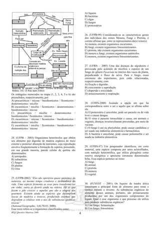 BFQ! Questões Objetivas 2009 4
Os retângulos numerados no mapa (1, 2, 3, 4, 5 e 6) são
preenchidos, respectivamente, por:
A) procarióticos / micose / basidiomicetos / ficomicetos /
deuteromicetos / micélio
B) eucarióticos / micélio / ficomicetos / deuteromicetos /
basidiomicetos / micose
C) procarióticos / micélio / deuteromicetos /
basidiomicetos / ficomicetos / micose
D) eucarióticos / micose / ficomicetos / basidiomicetos /
deuteromicetos / micélio
E) eucarióticos / micélio / ficomicetos / basidiomicetos /
deuteromicetos / micose
24. (UFPB – 2003) Organismos heterótrofos que obtêm
seu alimento por digestão de matéria orgânica do meio
externo e posterior absorção de nutrientes, cuja reprodução
envolve freqüentemente a formação de esporos, possuindo,
em sua grande maioria, parede celular de quitina são
denominados:
A) artrópodes
B) eubactérias
C) fungos
D) plantas
E) vírus
25. (UFPB-2002) “Eles são operários quase anônimos da
natureza, ao mesmo tempo criadores e destruidores da
vida. Uma espécie fermenta as uvas para transformá-las
em vinho; outra as destrói ainda na videira. Há as que
fazem o pão crescer e aquelas que são a alegria dos
gourmets. Existem ainda as espécies que decompõem
lascas de madeira e troncos, produzindo enzimas que
degradam a celulose sem o uso de substâncias químicas
tóxicas”
(National Geographic, 1(4):70-83, 2000).
Esse texto refere-se a organismos classificados como:
A) líquens
B) bactérias
C) algas
D) fungos
E) protozoários
26. (UFPB-99) Considerando-se as características gerais
dos indivíduos dos reinos Monera, Fungi e Protista, é
correto afirmar que, entre os representantes do(s) reino(s)
A) monera, existem organismos eucariontes.
B) fungi, existem organismos fotossintetizantes.
C) protista, não existem organismos eucariontes.
D) monera e fungi, existem organismos autótrofos.
E) monera, existem organismos fotossintetizantes.
27. (UFRN – 2005) Uma das doenças do algodoeiro é
provocada pelo acúmulo de micélios e esporos de um
fungo do gênero Fusarium no interior dos vasos da planta,
prejudicando o fluxo de seiva. Para o fungo, essas
estruturas são importantes, pois estão relacionadas,
respectivamente, com
A) fixação e digestão.
B) crescimento e reprodução.
C) dispersão e toxicidade.
D) armazenamento e respiração.
28. (UFRN-2000) Assinale a opção em que há
correspondência entre o ser e aquilo que se afirma sobre
ele.
A) O protozoário é unicelular, pode ser parasito ou de vida
livre e causar dengue.
B) O vírus é parasito intracelular e causa, em animais e
vegetais, doenças invariavelmente prevenidas, por meio de
vacinas.
C) O fungo é uni ou pluricelular, pode causar candidíase e
ser usado nas indústrias alimentícia e farmacêutica.
D) A bactéria é unicelular, pode causar poliomielite e ser
usada na indústria alimentícia.
29. (UFRN-97) Um pesquisador identificou, em certo
material, uma espécie composta por seres aclorofilados,
com nutrição heterotrófica, que utiliza glicogênio como
reserva energética e apresenta estruturas denominadas
hifas. Essa espécie pertence ao reino:
A) fungi.
B) animal.
C) protista.
D) monera.
E) vegetal.
30. (FUVEST – 2001) Os liquens da tundra ártica
constituem a principal fonte de alimento para renas e
caribus durante o inverno. As substâncias orgânicas do
alimento desses animais, portanto, são primariamente
produzidas por um dos organismos componentes do
líquen. Qual é esse organismo e que processo ele utiliza
para produzir substâncias orgânicas?
A) Um fungo; fermentação.
B) Um fungo; fotossíntese.
 