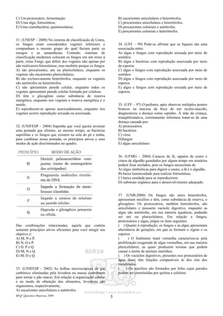 BFQ! Questões Objetivas 2009 5
C) Um protozoário; fermentação.
D) Uma alga; fotossíntese.
E) Uma cianobactéria; quimiossíntese.
31. (UNESP – 2008) No sistema de classificação de Lineu,
os fungos eram considerados vegetais inferiores e
compunham o mesmo grupo do qual faziam parte os
musgos e as samambaias. Contudo, sistemas de
classificação modernos colocam os fungos em um reino à
parte, reino Fungi, que difere dos vegetais não apenas por
não realizarem fotossíntese, mas também porque os fungos
A) são procariontes, uni ou pluricelulares, enquanto os
vegetais são eucariontes pluricelulares.
B) são exclusivamente heterótrofos, enquanto os vegetais
são autótrofos ou heterótrofos.
C) não apresentam parede celular, enquanto todos os
vegetais apresentam parede celular formada por celulose.
D) têm o glicogênio como substância de reserva
energética, enquanto nos vegetais a reserva energética é o
amido.
E) reproduzem-se apenas assexuadamente, enquanto nos
vegetais ocorre reprodução sexuada ou assexuada.
32. (UNIFESP – 2004) Suponha que você queira inventar
uma pomada que elimine, ao mesmo tempo, as bactérias
saprófitas e os fungos que existem na sola do pé e tenha,
para combinar nessa pomada, os princípios ativos e seus
modos de ação discriminados no quadro.
Das combinações relacionadas, aquela que contém
somente princípios ativos eficientes para você atingir seu
objetivo é:
A) M, N e P.
B) N, O e P.
C) O, P e Q.
D) M, N e Q.
E) M, O e Q.
33. (UNIFESP - 2002) As bolhas microscópicas de gás
carbônico eliminadas pela levedura na massa contribuem
para tornar o pão macio. Em relação à organização celular
e ao modo de obtenção dos alimentos, leveduras são
organismos, respectivamente,
A) eucariontes unicelulares e autótrofos.
B) eucariontes unicelulares e heterótrofos.
C) procariontes unicelulares e heterótrofos.
D) procariontes coloniais e autótrofos.
E) procariontes coloniais e heterótrofos.
34. (UFF – 99) Pode-se afirmar que os líquens são uma
associação entre:
A) algas e fungos com reprodução sexuada por meio de
sorédios
B) algas e bactérias com reprodução assexuada por meio
de esporos
C) algas e fungos com reprodução assexuada por meio de
sorédios
D) algas e fungos com reprodução assexuada por meio de
esporos
E) algas e fungos com reprodução sexuada por meio de
esporos.
35. (UFF – 97) O pediatra, após observar múltiplos pontos
brancos na mucosa da boca de um recém-nascido,
diagnosticou a doença como sapinho. À mãe da criança,
tranqüilizando-a, corretamente informou tratar-se de uma
doença causada por:
A) protozoários
B) bactérias
C) vírus
D)fungos
E) algas unicelulares
36. (UFMG – 2004) Casacos de lã, sapatos de couro e
cintos de algodão guardados por algum tempo em armários
podem ficar mofados, pois os fungos necessitam de
A) algas simbióticas para digerir o couro, a lã e o algodão.
B) baixa luminosidade para realizar fotossíntese.
C) baixa umidade para se reproduzirem.
D) substrato orgânico para o desenvolvimento adequado.
37. (UNB-2000) Os fungos são seres heterótrofos,
apresentam micélios e têm, como substância de reserva, o
glicogênio. Os protozoários, também heterótrofos, são
unicelulares e possuem vacúolo digestivo, enquanto as
algas são autótrofas, em sua maioria aquáticas, podendo
ser uni ou pluricelulares. Em relação a fungos,
protozoários e algas, julgue os itens seguintes.
( ) Quanto à reprodução, os fungos e as algas apresentam
alternância de gerações, em que se formam o zigoto e os
esporos.
( ) O fenômeno maré vermelha caracteriza-se pela
proliferação exagerada de algas vermelhas, em sua maioria
pluricelulares, as quais produzem toxinas que podem
causar a morte de animais marinhos.
( ) Os vacúolos digestivos, presentes nos protozoários de
água doce, têm funções comparáveis às dos rins dos
vertebrados.
( ) Os micélios são formados por hifas cujas paredes
podem ser constituídas por quitina e celulose.
 