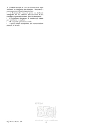 BFQ! Questões Objetivas 2009 6
38. (UNB-99) No ciclo da vida, os fungos exercem papel
importante na reciclagem dos nutrientes. Com relação a
esses organismos, julgue os seguintes itens.
( ) Os cogumelos venenosos podem ser facilmente
distinguidos dos não-venenosos pela vivacidade da sua
coloração, pois os não-venenosos são brancos ou pardos.
( ) Alguns fungos são capazes de associarem-se a algas
para constituírem os micélios.
( ) Os fungos não apresentam clorofila.
( ) Todos os fungos são saprófitos, não havendo nenhum
autótrofo ou parasita.
 