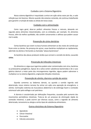 Cuidados com o Sistema Digestório
Nosso sistema digestório é requisitado a entrar em ação várias vezes por dia, a cada
refeição que nós fazemos. Mesmo quando não estamos comendo, ele continua trabalhando
para garantir a nutrição de todas as células de nosso corpo.
Cuidados com a alimentação
Como regra geral, deve-se preferir alimentos frescos e naturais, deixando em
segundo plano alimentos industrializados, com os enlatados, por exemplo. Os alimentos
frescos, além da melhor qualidade, não contêm conservantes e aditivos que podem causar
mal à saúde.
Prevenção de cáries dentárias
Certas bactérias que vivem na boca humana alimentam-se dos restos de comida que
ficam entre os dentes. Na presença de açúcar, essas bactérias multiplicam-se rapidamente,
aderindo nos dentes e formando as chamadas “placas bacterianas”.
As bactérias das placas produzem ácidos que corroem o esmalte do dente, causando
cáries.
Prevenção de Infecções intestinais
Os alimentos e a água que ingerimos podem estar contaminados com vírus, bactérias
ou protozoários patogênicos. Apesar de a saliva conter substâncias bactericidas e de o suco
gástrico destruir a maior parte dos microrganismos ingeridos, alguns podem sobreviver e
multiplicar-se no sistema digestório, originando infecções intestinais.
Prevenção de vômito, diarreia e prisão de ventre
Quando comemos ou bebemos demais, ou quando a comida ingerida está
deteriorada, nosso sistema nervoso faz entrar em ação uma operação de emergência: o
vômito. Contrações violentas da musculatura abdominal e do estômago fazem o conteúdo
estomacal subir pelo esôfago e sair pela boca.
A diarreia é caracterizada por defecações frequentes, causadas pelo aumento dos
movimentos peristálticos intestinais. Trata-se de um processo de eliminação rápida do
conteúdo intestinal, e pode ocorrer por diversas causas, como a ingestão de alimento
deteriorado, nervosismo ou alergia a certos tipos de substâncias alimentares.
Outros distúrbios do Sistema Digestório
Apendicite
Câncer Intestinal
Pancreatite
Cálculos vesiculares
 