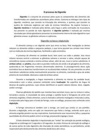 O processo da Digestão
Digestão é o conjunto de processos pelos quais os componentes dos alimentos são
transformados em substâncias assimiláveis pelas células. Costuma-se distinguir dois tipos de
digestão: mecânica, que consiste na trituração dos alimentos, e química, que consiste na
quebra de moléculas orgânicas por ação de enzimas hidrolíticas. Na espécie humana a
digestão mecânica é realizada pelos dentes, pela língua e pelas contrações da musculatura
lisa presente na parede do tubo digestório. A digestão química é realizada por enzimas
secretadas por células glandulares presentes no revestimento interno do tubo digestório e por
glândulas anexas: as glândulas salivares e o pâncreas.
Digestão na boca e deglutição
O alimento começa a ser digerido assim que entra na boca. Pela mastigação os dentes
reduzem os alimentos sólidos a pequenos pedaços, o que torna possível seu contato mais íntimo
com as moléculas de enzimas digestivas, facilitando a ação enzimática.
A presença do alimento na cavidade bucal, bem como sua visão e paladar, leva nosso
sistema nervoso central a estimular as glândulas salivares a secretar a saliva, solução aquosa de
consistência viscosa contendo a enzima amilase salivar, além de sais, muco e outras substâncias. A
amilase salivar, ou ptialina, atua sobre as grandes moléculas de amido e de glicogênio do alimento,
quebrando-as em fragmentos menores denominados dextrinas. O prosseguimento dessa ação
enzimática leva as dextrinas transformarem-se no dissacarídeo maltose. Os sais presentes na saliva
neutralizam substâncias ácidas eventualmente presentes no alimento, mantendo o grau de acidez
próximo da neutralidade, ideal para a ação da amilase salivar.
Durante a mastigação, a língua movimenta o alimento no interior da cavidade bucal,
misturando-o com a saliva, processo conhecido como insalivação. Na superfície da língua há
dezenas de papilas gustativas, cujas células identificam os quatro sabores básicos: doce, salgado,
azedo e amargo.
Diversas glândulas do epitélio que revestea boca secretam muco, que se mistura à saliva,
tornando-a viscosa. A viscosidade da saliva protege o epitélio bucal e faringeano do atrito com
alimentos engolidos. O bolo alimentar, como é chamado o alimento mastigado e misturado à saliva,
é empurrado pela língua para o fundo da faringe, rumo ao esôfago, processo esse conhecido como
deglutição.
A faringe comunica-se também com a laringe, um canal que conduz ar aos pulmões.
Durante a deglutição, entra em ação um mecanismo que fecha a laringe, evitando assim que o
alimento engolido penetre nas vias respiratórias. Eventualmente esse mecanismo falha, e pequenas
quantidades de alimento podem entrar na laringe, provocando engasgo e tosse.
O bolo alimentar deglutido é impulsionado por “ondas” de contração da parede esofágica,
chegando ao estômago em 5 segundos a 10 segundos. As ondas rítmicas de contração do esôfago e
de outras partes do tubo digestório são chamadas de ondas peristálticas, ou peristaltismo, sendo
responsável pelo deslocamento dos alimentos desde boca até o ânus.
 
