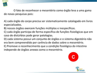 O fato de reconhecer o mesentério como órgão leva a uma gama
de novas pesquisas pois:
A) cada órgão do corpo precisa ser sistematicamente catalogado em livros
especializados.
B) nossos órgãos exercem funções múltiplas e inespecíficas.
C) cada órgão participa de forma específica de funções fisiológicas que em
caso de distúrbios pode gerar patologias.
D) cada sistema possui um conjunto de órgãos e o sistema digestório não
era bem compreendido por carência de dados sobre o mesentério.
E) Promove o reconhecimento que a condição fisiológica do intestino
independe de órgãos anexos como o mesentério.
C
 
