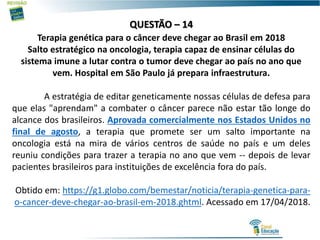 QUESTÃO – 14
Terapia genética para o câncer deve chegar ao Brasil em 2018
Salto estratégico na oncologia, terapia capaz de ensinar células do
sistema imune a lutar contra o tumor deve chegar ao país no ano que
vem. Hospital em São Paulo já prepara infraestrutura.
A estratégia de editar geneticamente nossas células de defesa para
que elas "aprendam" a combater o câncer parece não estar tão longe do
alcance dos brasileiros. Aprovada comercialmente nos Estados Unidos no
final de agosto, a terapia que promete ser um salto importante na
oncologia está na mira de vários centros de saúde no país e um deles
reuniu condições para trazer a terapia no ano que vem -- depois de levar
pacientes brasileiros para instituições de excelência fora do país.
Obtido em: https://g1.globo.com/bemestar/noticia/terapia-genetica-para-
o-cancer-deve-chegar-ao-brasil-em-2018.ghtml. Acessado em 17/04/2018.
 