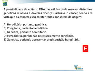 A possibilidade de editar o DNA das células pode resolver distúrbios
genéticos relativos a diversas doenças inclusive o câncer, tendo em
vista que os cânceres são caraterizados por serem de origem:
A) Hereditária, portanto genética.
B) Congênita, portanto hereditária.
C) Genética, portanto hereditário.
D) Hereditário, porém não necessariamente congênita.
E) Genética, podendo apresentar predisposição hereditária.
E
 