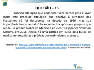 QUESTÃO – 15
Processo citológico que pode fazer você perder peso e viver
mais: este processo citológico que envolve a atividade dos
lisossomos só foi descoberto na década de 1960, mas sua
importância fundamental só foi reconhecida após uma pesquisa que
rendeu o prêmio Nobel de Medicina ao cientista japonês Yoshinori
Ohsumi, em 2016. Agora, há uma corrida em curso pela busca de
medicamentos, dietas e práticas que estimulem o processo.
Adaptado de: https://g1.globo.com/olha-que-legal/noticia/o-que-e-autofagia-o-processo-
que-pode-fazer-voce-perder-peso-e-viver-mais.ghtml. Acessado em: 08/05/18.
 