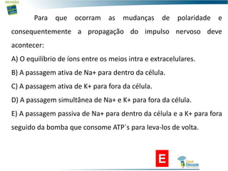 E
Para que ocorram as mudanças de polaridade e
consequentemente a propagação do impulso nervoso deve
acontecer:
A) O equilíbrio de íons entre os meios intra e extracelulares.
B) A passagem ativa de Na+ para dentro da célula.
C) A passagem ativa de K+ para fora da célula.
D) A passagem simultânea de Na+ e K+ para fora da célula.
E) A passagem passiva de Na+ para dentro da célula e a K+ para fora
seguido da bomba que consome ATP`s para leva-los de volta.
 