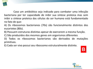 B
Caso um antibiótico seja indicado para combater uma infecção
bacteriana por ter capacidade de inibir sua síntese proteica mas sem
inibir a síntese proteica das células do ser humano está fundamentado
no fato de que:
A) Os ribossomos bacterianos (70s) são funcionalmente distintos dos
eucariotos (80s).
B) Possuem estruturas distintas apesar de exercerem a mesma função.
C) São produzidos dos mesmos genes em organismos diferentes
D) Todos os ribossomos bacterianos são derivados de mutações
primitivas.
E) Cada ser vivo possui seu ribossomo estruturalmente distinto.
 