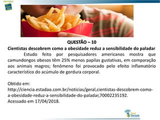 QUESTÃO – 10
Cientistas descobrem como a obesidade reduz a sensibilidade do paladar
Estudo feito por pesquisadores americanos mostra que
camundongos obesos têm 25% menos papilas gustativas, em comparação
aos animais magros; fenômeno foi provocado pelo efeito inflamatório
característico do acúmulo de gordura corporal.
Obtido em:
http://ciencia.estadao.com.br/noticias/geral,cientistas-descobrem-como-
a-obesidade-reduz-a-sensibilidade-do-paladar,70002235192.
Acessado em 17/04/2018.
 