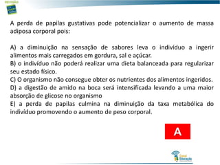 A perda de papilas gustativas pode potencializar o aumento de massa
adiposa corporal pois:
A) a diminuição na sensação de sabores leva o indivíduo a ingerir
alimentos mais carregados em gordura, sal e açúcar.
B) o indivíduo não poderá realizar uma dieta balanceada para regularizar
seu estado físico.
C) O organismo não consegue obter os nutrientes dos alimentos ingeridos.
D) a digestão de amido na boca será intensificada levando a uma maior
absorção de glicose no organismo
E) a perda de papilas culmina na diminuição da taxa metabólica do
indivíduo promovendo o aumento de peso corporal.
A
 
