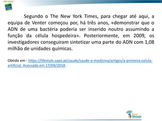 Segundo o The New York Times, para chegar até aqui, a
equipa de Venter começou por, há três anos, «demonstrar que o
ADN de uma bactéria poderia ser inserido noutro assumindo a
função da célula hospedeira». Posteriormente, em 2009, os
investigadores conseguiram sintetizar uma parte do ADN com 1,08
milhão de unidades químicas.
Obtido em : https://lifestyle.sapo.pt/saude/saude-e-medicina/artigos/a-primeira-celula-
artificial. Acessado em 17/04/2018.
 