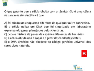O que garante que a célula obtida com a técnica não é uma célula
natural mas sim sintética é que:
A) foi criado um citoplasma diferente de qualquer outro conhecido.
B) a célula utiliza um DNA que foi sintetizado em laboratório
expressando genes planejados pelos cientistas.
C) ocorre mistura de genes de espécies diferentes de bactérias.
D) a célula obtida não é capaz de gerar descendentes férteis.
E) o DNA sintético não obedece ao código genético universal dos
seres vivos naturais.
B
 