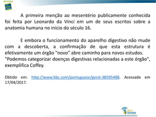 A primeira menção ao mesentério publicamente conhecida
foi feita por Leonardo da Vinci em um de seus escritos sobre a
anatomia humana no início do século 16.
E embora o funcionamento do aparelho digestivo não mude
com a descoberta, a confirmação de que esta estrutura é
efetivamente um órgão "novo" abre caminho para novos estudos.
"Podemos categorizar doenças digestivas relacionadas a este órgão",
exemplifica Coffey.
Obtido em: http://www.bbc.com/portuguese/geral-38505488. Acessado em
17/04/2017.
 