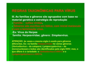 REGRAS TAXONÔMICAS PARA VÍRUS
III. As famílias e gêneros são agrupados com base no
material genético e estratégia de reprodução
- Família - sufixo viridae.
- Gêneros são escritos em itálico, com inicial maiúscula
e com a terminação virus.
-Ex: Vírus do Herpes
 família: Herpesviridae; gênero: Simplexvirus.

ATENÇÃO: às vezes a mesma sigla é usada para gêneros
diferentes. Ex: na família Herpesviridae há vários gêneros
(Varicellavirus – da catapora; Lympocryptovirus – da
mononucleose) e todos são identificados pela sigla HHV; mas, o
que difere é a variedade: o Varicellavirus é HHV-3 e o
                                             HHV-
Lympocryptovirus é o HHV-4.
                        HHV-
 