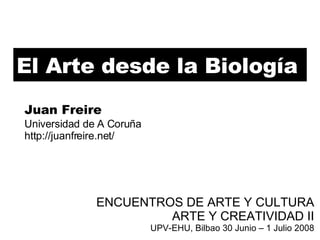 El Arte desde la Biología ENCUENTROS DE ARTE Y CULTURA ARTE Y CREATIVIDAD II UPV-EHU, Bilbao 30 Junio – 1 Julio 2008 Juan Freire Universidad de A Coruña http://juanfreire.net/ 