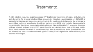Tratamento
A AIDS não tem cura, mas os portadores do HIV dispõem de tratamento oferecido gratuitamente
pelo Governo. Ao procurar ajuda médica, em um dos hospitais especializados em DST/AIDS, o
paciente terá acesso ao tratamento antirretroviral. Os objetivos do tratamento são prolongar a
sobrevida e melhorar a qualidade de vida do paciente com AIDS, pela redução da carga viral e
reconstituição do sistema imunológico. O atendimento é garantido pelo SUS, por meio de ampla
rede de serviços. O Brasil distribui 15 medicamentos antirretrovirais na rede pública de saúde.
Esses medicamentos retardam o aparecimento da AIDS e possibilitam maior qualidade de vida
ao portador do vírus. Os antirretrovirais agem na redução da carga viral e na reconstituição do
sistema imunológico.
 