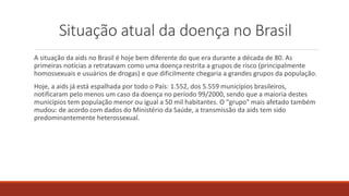 Situação atual da doença no Brasil
A situação da aids no Brasil é hoje bem diferente do que era durante a década de 80. As
primeiras notícias a retratavam como uma doença restrita a grupos de risco (principalmente
homossexuais e usuários de drogas) e que dificilmente chegaria a grandes grupos da população.
Hoje, a aids já está espalhada por todo o País: 1.552, dos 5.559 municípios brasileiros,
notificaram pelo menos um caso da doença no período 99/2000, sendo que a maioria destes
municípios tem população menor ou igual a 50 mil habitantes. O "grupo" mais afetado também
mudou: de acordo com dados do Ministério da Saúde, a transmissão da aids tem sido
predominantemente heterossexual.
 
