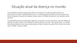 Situação atual da doença no mundo
A quantidade de mortes provocadas pelo vírus da Aids no mundo caiu pelo quinto ano
consecutivo em 2011, estabelecendo-se em 1,7 milhão (queda de 5,6%), anunciou nesta terça-
feira o Programa Conjunto das Nações Unidas sobre o HIV/Aids (Unaids) em seu relatório anual
de 2012.
A quantidade de pessoas infectadas registrou, no entanto, um leve aumento, com 34 milhões de
pessoas em 2011, contra 33,5 milhões em 2010, afirmou o Unaids. "No ano de 2011, 1,7 milhão
de pessoas faleceram por causas relacionadas à Aids em todo o mundo, 24% a menos de mortes
que em 2005", indicou a ONU.
 