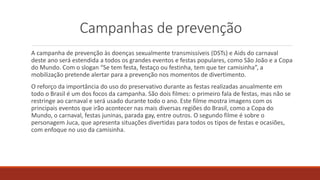 Campanhas de prevenção
A campanha de prevenção às doenças sexualmente transmissíveis (DSTs) e Aids do carnaval
deste ano será estendida a todos os grandes eventos e festas populares, como São João e a Copa
do Mundo. Com o slogan “Se tem festa, festaço ou festinha, tem que ter camisinha”, a
mobilização pretende alertar para a prevenção nos momentos de divertimento.
O reforço da importância do uso do preservativo durante as festas realizadas anualmente em
todo o Brasil é um dos focos da campanha. São dois filmes: o primeiro fala de festas, mas não se
restringe ao carnaval e será usado durante todo o ano. Este filme mostra imagens com os
principais eventos que irão acontecer nas mais diversas regiões do Brasil, como a Copa do
Mundo, o carnaval, festas juninas, parada gay, entre outros. O segundo filme é sobre o
personagem Juca, que apresenta situações divertidas para todos os tipos de festas e ocasiões,
com enfoque no uso da camisinha.
 