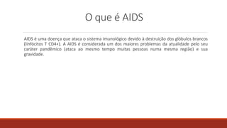 O que é AIDS
AIDS é uma doença que ataca o sistema imunológico devido à destruição dos glóbulos brancos
(linfócitos T CD4+). A AIDS é considerada um dos maiores problemas da atualidade pelo seu
caráter pandêmico (ataca ao mesmo tempo muitas pessoas numa mesma região) e sua
gravidade.
 