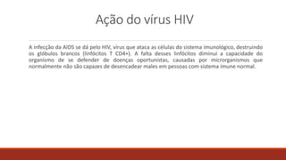 Ação do vírus HIV
A infecção da AIDS se dá pelo HIV, vírus que ataca as células do sistema imunológico, destruindo
os glóbulos brancos (linfócitos T CD4+). A falta desses linfócitos diminui a capacidade do
organismo de se defender de doenças oportunistas, causadas por microrganismos que
normalmente não são capazes de desencadear males em pessoas com sistema imune normal.
 