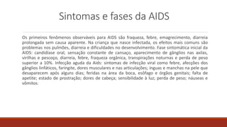 Sintomas e fases da AIDS
Os primeiros fenômenos observáveis para AIDS são fraqueza, febre, emagrecimento, diarreia
prolongada sem causa aparente. Na criança que nasce infectada, os efeitos mais comuns são
problemas nos pulmões, diarreia e dificuldades no desenvolvimento. Fase sintomática inicial da
AIDS: candidíase oral, sensação constante de cansaço, aparecimento de gânglios nas axilas,
virilhas e pescoço, diarreia, febre, fraqueza orgânica, transpirações noturnas e perda de peso
superior a 10%. Infecção aguda da Aids: sintomas de infecção viral como febre, afecções dos
gânglios linfáticos, faringite, dores musculares e nas articulações; ínguas e manchas na pele que
desaparecem após alguns dias; feridas na área da boca, esôfago e órgãos genitais; falta de
apetite; estado de prostração; dores de cabeça; sensibilidade à luz; perda de peso; náuseas e
vômitos.
 
