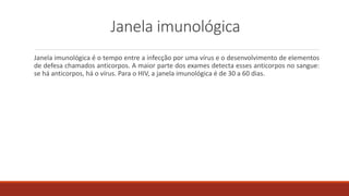 Janela imunológica
Janela imunológica é o tempo entre a infecção por uma vírus e o desenvolvimento de elementos
de defesa chamados anticorpos. A maior parte dos exames detecta esses anticorpos no sangue:
se há anticorpos, há o vírus. Para o HIV, a janela imunológica é de 30 a 60 dias.
 