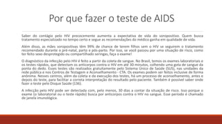 Por que fazer o teste de AIDS
Saber do contágio pelo HIV precocemente aumenta a expectativa de vida do soropositivo. Quem busca
tratamento especializado no tempo certo e segue as recomendações do médico ganha em qualidade de vida.
Além disso, as mães soropositivas têm 99% de chance de terem filhos sem o HIV se seguirem o tratamento
recomendado durante o pré-natal, parto e pós-parto. Por isso, se você passou por uma situação de risco, como
ter feito sexo desprotegido ou compartilhado seringas, faça o exame!
O diagnóstico da infecção pelo HIV é feito a partir da coleta de sangue. No Brasil, temos os exames laboratoriais e
os testes rápidos, que detectam os anticorpos contra o HIV em até 30 minutos, colhendo uma gota de sangue da
ponta do dedo. Esses testes são realizados gratuitamente pelo Sistema Único de Saúde (SUS), nas unidades da
rede pública e nos Centros de Testagem e Aconselhamento - CTA. Os exames podem ser feitos inclusive de forma
anônima. Nesses centros, além da coleta e da execução dos testes, há um processo de aconselhamento, antes e
depois do teste, para facilitar a correta interpretação do resultado pelo paciente. Também é possível saber onde
fazer o teste pelo Disque Saúde (136).
A infecção pelo HIV pode ser detectada com, pelo menos, 30 dias a contar da situação de risco. Isso porque o
exame (o laboratorial ou o teste rápido) busca por anticorpos contra o HIV no sangue. Esse período é chamado
de janela imunológica.
 