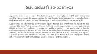 Resultados falso-positivos
Alguns dos exames existentes no Brasil para diagnosticar a infecção pelo HIV buscam anticorpos
anti-HIV nas amostras de sangue. Apesar de sua eficácia, podem apresentar resultados falso-
positivos em alguns casos. Por isso, é importante o paciente se submeter a um novo teste.
Especialistas de laboratórios identificaram alguns fatores que interferem no resultado dos
exames. São eles: Vacina contra influenza A H1N1; artrite reumatoide; doenças autoimunes
(lúpus eritematoso sistêmico, doenças do tecido conectivo e esclerodermia); colangite
esclerosante primaria; terapia cm interfone em pacientes hemodialisados; síndrome de Stevens-
Johnson; anticorpo antimicrossomal; anticorpos HLA (classe I e II); infecção viral aguda;
aquisição passiva de anticorpos anti-HIV (de mãe para filho); tumores malignos; outras
retroviroses; múltiplas transfusões de sangue; anticorpo antimúsculo liso.
 