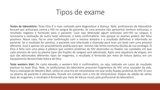 Tipos de exame
Testes de laboratório: Teste Elisa É o mais realizado para diagnosticar a doença. Nele, profissionais de laboratório
buscam por anticorpos contra o HIV no sangue do paciente. Se uma amostra não apresentar nenhum anticorpo, o
resultado negativo é fornecido para o paciente. Caso seja detectado algum anticorpo anti-HIV no sangue, é
necessária a realização de outro teste adicional, o teste confirmatório. Isso porque os exames podem dar falso
positivos. Nesse caso, faz-se uma confirmação com a mesma amostra e o resultado definitivo é informado ao
paciente. Se o resultado for positivo, o paciente será informado e chamado para mais um teste com uma amostra
diferente. Esse é apenas um procedimento padrão para que mesmo não tenha nenhuma dúvida da sua sorologia. O
Elisa é feito com uma placa d plástico que contém proteínas do HIV absorvidas ou fixadas nas cavidades em que
cada amostra de soro ou plasma (que são frações de sangue) será adicionada. Após uma sequência de etapas, em
que são adicionados diferentes tipos de reagentes, o resultado é fornecido por meio de leitura óptica, em um
equipamento denominado leitora de Elisa.
Teste western blot: De custo elevado, o western blot é confirmatório, ou seja, indicado em casos de resultado
positivo no teste Elisa. Nele, os profissionais do laboratório procuram fragmentos do HIV, vírus causador da aids.
Para a realização do Western Blot, utiliza-se uma tira de nitrocelulose em que serão fixadas proteínas do HIV. O soro
ou plasma do paciente é adicionado, ficando em contato com a tira de nitrocelulose. Depois da adição de vários
tipos de reagentes, o resultado é fornecido por meio de leitura visual, pelo profissional do laboratório.
 