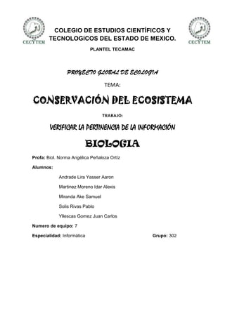 COLEGIO DE ESTUDIOS CIENTÍFICOS Y
        TECNOLOGICOS DEL ESTADO DE MEXICO.
                            PLANTEL TECAMAC




                PROYECTO GLOBAL DE ECOLOGIA

                                  TEMA:

CONSERVACIÓN DEL ECOSISTEMA
                                 TRABAJO:

        VERIFICAR LA PERTINENCIA DE LA INFORMACIÓN

                            BIOLOGIA
Profa: Biol. Norma Angélica Peñaloza Ortíz

Alumnos:

            Andrade Lira Yasser Aaron

            Martinez Moreno Idar Alexis

            Miranda Ake Samuel

            Solis Rivas Pablo

            Yllescas Gomez Juan Carlos

Numero de equipo: 7

Especialidad: Informática                     Grupo: 302
 
