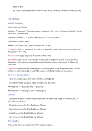 8) sp. e spp.

       Sp. usado para espécie não identificada e spp. Quando é mais de um ser (plural).



Filo Porífero
Habitat: Aquático.

Sésseis: sem movimento

Subreino: Parazoa ou Parazoário, pois o organismo não chega a fase de gástrula. E sendo
assim, não possui tecidos.

Maioria é assimétrica, o que indicam que são pouco evoluídos.

Minoria tem simetria radial.

Alimentação: Partículas orgânicas presentes na água.

Pinacócitos: Porção de células achatas que revestem as esponjas, serve para proteção.
# Célula do Meso-Hilo.

Porócito: Formação de poros. # Célula do Meso-Hilo

Amebócito: São células totipotentes, ou seja, darão origem a outras células. Ele faz a
difusão de nutrientes entregues pelo coanócito para o resto das células. # Célula do
Meso-Hilo.

Coanócitos: Movimentam a água pelo o uso do flagelo, assim a água entra no porífero
junto com partículas orgânicas. Então o coanócito faz pinocitose e fagocitose.

Elementos de sustentação:

- Fibras protéicas: Espongina (semelhante ao colágeno)

- Etruturas minerais: Espìculas (sílica e carbonato de cálcio)

#Amebóides T -> Escleroblastos -> Espículas

#Amebóides T -> Espongioblasto -> Espongina

Sistemas:

- Digestório: Ausente. Realizado por Fagocitose e pinocitose (digestão intracelular. A
partir dos coanócitos.

- Circulatório: Ausente. É realizado por difusão.

- Respiratório: Ausente. É realizado por difusão.

- Excretor: Ausente. É realizado por difusão.

- Nervoso: Ausente. È realizado por difusão.

Reprodução:

Assexuada: Gemulação (brotamento) e regeneração.
 