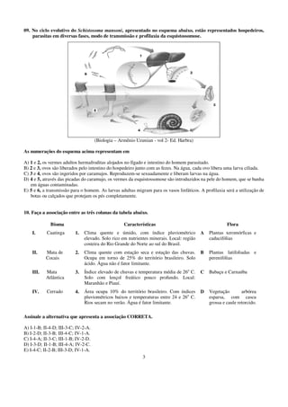 09. No ciclo evolutivo do Schistosoma mansoni, apresentado no esquema abaixo, estão representados hospedeiros,
    parasitas em diversas fases, modo de transmissão e profilaxia da esquistossomose.




                                     (Biologia – Armênio Uzunian - vol 2- Ed. Harbra)

As numerações do esquema acima representam em

A) 1 e 2, os vermes adultos hermafroditas alojados no fígado e intestino do homem parasitado.
B) 2 e 3, ovos são liberados pelo intestino do hospedeiro junto com as fezes. Na água, cada ovo libera uma larva ciliada.
C) 3 e 4, ovos são ingeridos por caramujos. Reproduzem-se sexuadamente e liberam larvas na água.
D) 4 e 5, através das picadas do caramujo, os vermes da esquistossomose são introduzidos na pele do homem, que se banha
   em águas contaminadas.
E) 5 e 6, a transmissão para o homem. As larvas adultas migram para os vasos linfáticos. A profilaxia será a utilização de
   botas ou calçados que protejam os pés completamente.


10. Faça a associação entre as três colunas da tabela abaixo.

             Bioma                                 Características                                     Flora
    I.     Caatinga       1.   Clima quente e úmido, com índice pluviométrico             A   Plantas xeromórficas e
                               elevado. Solo rico em nutrientes minerais. Local: região       caducifólias
                               costeira do Rio Grande do Norte ao sul do Brasil.
    II.    Mata de        2.   Clima quente com estação seca e estação das chuvas.        B   Plantas latifoliadas e
           Cocais              Ocupa em torno de 25% do território brasileiro. Solo           perenifólias
                               ácido. Água não é fator limitante.
    III.   Mata           3.   Índice elevado de chuvas e temperatura média de 26o C.     C   Babaçu e Carnaúba
           Atlântica           Solo com lençol freático pouco profundo. Local:
                               Maranhão e Piauí.
    IV.    Cerrado        4.   Área ocupa 10% do território brasileiro. Com índices       D   Vegetação        arbórea
                               pluviométricos baixos e temperaturas entre 24 e 26o C.         esparsa, com casca
                               Rios secam no verão. Água é fator limitante.                   grossa e caule retorcido.

Assinale a alternativa que apresenta a associação CORRETA.

A) I-1-B; II-4-D; III-3-C; IV-2-A.
B) I-2-D; II-3-B; III-4-C; IV-1-A.
C) I-4-A; II-3-C; III-1-B; IV-2-D.
D) I-3-D; II-1-B; III-4-A; IV-2-C.
E) I-4-C; II-2-B; III-3-D; IV-1-A.
                                                            3
 