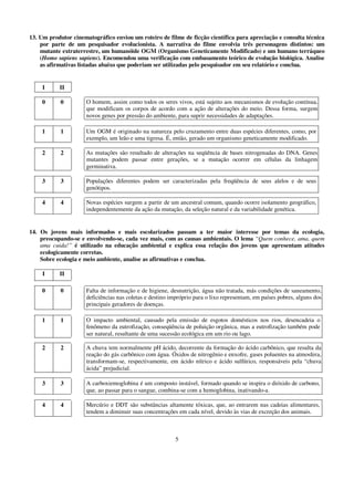 13. Um produtor cinematográfico enviou um roteiro de filme de ficção científica para apreciação e consulta técnica
    por parte de um pesquisador evolucionista. A narrativa do filme envolvia três personagens distintos: um
    mutante extraterrestre, um humanóide OGM (Organismo Geneticamente Modificado) e um humano terráqueo
    (Homo sapiens sapiens). Encomendou uma verificação com embasamento teórico de evolução biológica. Analise
    as afirmativas listadas abaixo que poderiam ser utilizadas pelo pesquisador em seu relatório e conclua.


     I     II

    0       0        O homem, assim como todos os seres vivos, está sujeito aos mecanismos de evolução contínua,
                     que modificam os corpos de acordo com a ação de alterações do meio. Dessa forma, surgem
                     novos genes por pressão do ambiente, para suprir necessidades de adaptações.

    1       1        Um OGM é originado na natureza pelo cruzamento entre duas espécies diferentes, como, por
                     exemplo, um leão e uma tigresa. É, então, gerado um organismo geneticamente modificado.

    2       2        As mutações são resultado de alterações na seqüência de bases nitrogenadas do DNA. Genes
                     mutantes podem passar entre gerações, se a mutação ocorrer em células da linhagem
                     germinativa.

    3       3        Populações diferentes podem ser caracterizadas pela freqüência de seus alelos e de seus
                     genótipos.

    4       4        Novas espécies surgem a partir de um ancestral comum, quando ocorre isolamento geográfico,
                     independentemente da ação da mutação, da seleção natural e da variabilidade genética.


14. Os jovens mais informados e mais escolarizados passam a ter maior interesse por temas da ecologia,
    preocupando-se e envolvendo-se, cada vez mais, com as causas ambientais. O lema “Quem conhece, ama, quem
    ama cuida!” é utilizado na educação ambiental e explica essa relação dos jovens que apresentam atitudes
    ecologicamente corretas.
    Sobre ecologia e meio ambiente, analise as afirmativas e conclua.

     I     II

    0       0        Falta de informação e de higiene, desnutrição, água não tratada, más condições de saneamento,
                     deficiências nas coletas e destino impróprio para o lixo representam, em países pobres, alguns dos
                     principais geradores de doenças.

    1       1        O impacto ambiental, causado pela emissão de esgotos domésticos nos rios, desencadeia o
                     fenômeno da eutrofização, conseqüência de poluição orgânica, mas a eutrofização também pode
                     ser natural, resultante de uma sucessão ecológica em um rio ou lago.

    2       2        A chuva tem normalmente pH ácido, decorrente da formação do ácido carbônico, que resulta da
                     reação do gás carbônico com água. Óxidos de nitrogênio e enxofre, gases poluentes na atmosfera,
                     transformam-se, respectivamente, em ácido nítrico e ácido sulfúrico, responsáveis pela “chuva
                     ácida” prejudicial.

    3       3        A carboxiemoglobina é um composto instável, formado quando se inspira o dióxido de carbono,
                     que, ao passar para o sangue, combina-se com a hemoglobina, inativando-a.

    4       4        Mercúrio e DDT são substâncias altamente tóxicas, que, ao entrarem nas cadeias alimentares,
                     tendem a diminuir suas concentrações em cada nível, devido às vias de excreção dos animais.



                                                          5
 