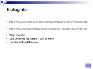 Bibliografía http://www.damisela.com/zoo/mam/carnivora/phocidae/weddelli/index.htm http://www.profesorenlinea.cl/swf/links/frame_top.php?dest=http%3A//www.profesorenlinea.cl/fauna/FocadeWedell.htm   “ Bajo Presión” Las Leyes de los gases – Ley de Henri Fundamentos del buceo 