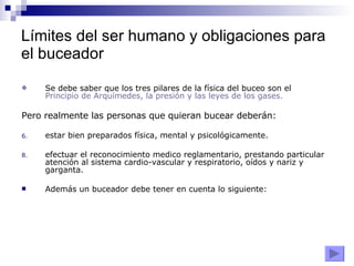 Límites del ser humano y obligaciones para el buceador Se debe saber que los tres pilares de la física del buceo son el  Principio de Arquímedes, la presión y las leyes de los gases. Pero realmente las personas que quieran bucear deberán:   estar bien preparados física, mental y psicológicamente. efectuar el reconocimiento medico reglamentario, prestando particular atención al sistema cardio-vascular y respiratorio, oídos y nariz y garganta. Además un buceador debe tener en cuenta lo siguiente: 