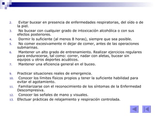 Evitar bucear en presencia de enfermedades respiratorias, del oído o de la piel.  No bucear con cualquier grado de intoxicación alcohólica o con sus efectos posteriores.  Dormir lo suficiente (al menos 8 horas), siempre que sea posible.  No comer excesivamente ni dejar de comer, antes de las operaciones submarinas.  Mantener un alto grado de entrenamiento. Realizar ejercicios regulares para endurecerse, tal como: correr, nadar con aletas, bucear sin equipos u otros deportes acuáticos.  Mantener una eficiencia general en el buceo. Practicar situaciones reales de emergencia.  Conocer los límites físicos propios y tener la suficiente habilidad para evitar el agotamiento.  Familiarizarse con el reconocimiento de los síntomas de la Enfermedad Descompresiva.  Conocer las señales de mano y visuales.  Efectuar prácticas de relajamiento y respiración controlada. 