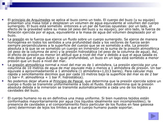 El  principio de Arquímedes  se aplica al buzo como un todo. El cuerpo del buzo (y su equipo) presentan una masa total y desplazan un volumen de agua equivalente al volumen del cuerpo sumergido. El buzo está sometido  entonces a un par de fuerzas opuestas: por un lado, el efecto de la gravedad sobre su masa (el peso del buzo y su equipo), por otro lado, la fuerza de flotación ejercida por el agua, equivalente a la masa de agua del volumen desplazado por el buzo. La  presión  es la fuerza que ejerce un fluido sobre un cuerpo sumergido. Se ejerce de manera homogénea en todos los sentidos a una profundidad dada y los vectores de fuerza serán siempre perpendiculares a la superficie del cuerpo que se ve sometido a ella. La presión absoluta a la que se ve sometido un cuerpo en inmersión es la suma de la presión atmosférica (el peso de la columna de aire) y la presión hidrostática (el peso de la columna de agua). Así, el efecto de presión es menor en altitud que a nivel del mar y debido a que el agua salada es más densa que el agua dulce: a igual profundidad, un buzo en un lago está sometido a menor presión que un buzo a nivel del mar.  La  presión atmosférica  normal a nivel del mar es de 1 atmósfera. La presión ejercida por una columna de 10 metros de agua de mar equivale más o menos a 1 atmósfera de presión. Un bar equivale a aproximadamente a 1 atmósfera (1 atmósfera=1,013 bares). Para calcular mas rápida y sencillamente decimos que por cada 10 metros bajo la superficie del mar es de 2 bar (1 bar= P. atmosférica + 1 bar P. hidrostática). No podemos dejar afuera al  Principio de Pascal , que determina que la presión ejercida sobre un cuerpo o fluido se transmite uniformemente a todo el fluido. Esto determina que la presión absoluta debida a la inmersión se transmite automáticamente a cada uno de los tejidos y cavidades del buzo.  El cuerpo humano no es en definitiva una masa uniforme. Si bien nuestros tejidos están conformados mayoritariamente por agua (los líquidos idealmente son incompresibles); la presencia de cavidades y el comportamiento físico particular de los fluidos en fase gaseosa (aire) determinan de lejos los límites a que el cuerpo humano puede soportar.  