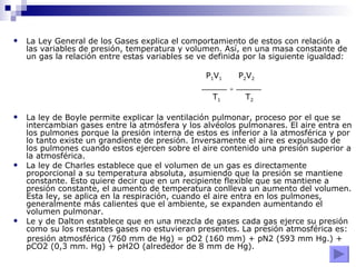 La Ley General de los Gases explica el comportamiento de estos con relación a las variables de presión, temperatura y volumen. Así, en una masa constante de un gas la relación entre estas variables se ve definida por la siguiente igualdad: P 1 V 1   P 2 V 2 _____  =  _____  T 1   T 2 La ley de Boyle permite explicar la ventilación pulmonar, proceso por el que se intercambian gases entre la atmósfera y los alvéolos pulmonares. El aire entra en los pulmones porque la presión interna de estos es inferior a la atmosférica y por lo tanto existe un grandiente de presión. Inversamente el aire es expulsado de los pulmones cuando estos ejercen sobre el aire contenido una presión superior a la atmosférica. La ley de Charles establece que el volumen de un gas es directamente proporcional a su temperatura absoluta, asumiendo que la presión se mantiene constante. Esto quiere decir que en un recipiente flexible que se mantiene a presión constante, el aumento de temperatura conlleva un aumento del volumen. Esta ley, se aplica en la respiración, cuando el aire entra en los pulmones, generalmente más calientes que el ambiente, se expanden aumentando el volumen pulmonar. Le y de Dalton establece que en una mezcla de gases cada gas ejerce su presión como su los restantes gases no estuvieran presentes. La presión atmosférica es: presión atmosférica (760 mm de Hg) = pO2 (160 mm) + pN2 (593 mm Hg.) + pCO2 (0,3 mm. Hg) + pH2O (alrededor de 8 mm de Hg). 