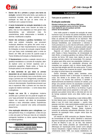 CNB  Biologia 
_________________________________________________________________________________________________________________________
___________________________________________________________________________________________________________________________________________________________________________________________________________________________________________________________________________________________________________________________________________________________________________________________________________________________ _____________________________________________________________________________________________________________
SEE-AC  Coordenação de Ensino Médio CNB  Biologia 219
 Darwin não foi o primeiro a propor uma teoria da
evolução. Lamarck tinha outra teoria, que acabou se
mostrando incorreta, mas abriu caminho para a
aceitação da ideia de que os seres vivos se
modificam com o passar do tempo.
 A teoria fundamental na evolução darwinista é a da
seleção natural: seres vivos nascem de todos os
jeitos, mas os mais adaptados ao meio geram mais
descendentes, que sobrevivem mais. As
características serão selecionadas e tenderão a
dominar, modificando a espécie.
 Darwin não conheceu a genética mendeliana nem
sabia que existem mutações, que provocam
mudanças aleatórias nos genes dos seres vivos e
também são um fator importantíssimo na evolução.
As limitações na teoria da evolução original fizeram
com que fosse muito contestada após a morte de
Darwin, em 1882, até os anos 30, quando surgiu a
Teoria Sintética da Evolução ou Neodarwinismo.
 O Neodarwinismo conciliou a seleção natural com a
genética mendeliana e o conceito de mutações, além
de explicar como se formam espécies com o
isolamento geográfico. Desde então, a Teoria da
Evolução passou a ser amplamente aceita.
 A ideia darwinista de que todos os animais
descendem de um mesmo ancestral, formando uma
árvore que vai se dividindo, leva a uma dúvida: como
surgiu o primeiro ser vivo? Antigamente, acreditou-se
que animais como moscas podiam surgir de matéria
morta em decomposição. Experiências provaram que
isso é impossível. Mas o primeiro ser vivo deve ter
surgido da matéria inanimada — o nome dessa ideia
é abiogênese.
 Surgida nos anos 30, a abiogênese moderna
acredita que o primeiro ser vivo pode ter surgido em
uma “sopa primordial” de compostos como amônia e
metano nos oceanos, sob efeito de tempestades
elétricas e raios ultravioleta solares. Experiências
provaram que é possível criar certos aminoácidos
dessa forma.
 Uma explicação alternativa para a abiogênese, que
está ganhando força, é a exogênese: a ideia de que
a vida veio parar na Terra por meio de um meteorito
carregando bactérias ou talvez apenas fragmentos
de material genético.
 *ATENÇÃO, ESTUDANTE!* 
Para complementar o estudo deste Módulo,
utilize seu LIVRO DIDÁTICO.
*********** ATIVIDADES ***********
Texto para as questões de 1 a 3.
Evolução acelerada
Estudos indicam que, nos últimos 5000 anos,
a mudança genética ocorreu de forma 100 vezes
mais rápida do que em qualquer período
anterior da humanidade
Uma visão popular a respeito da evolução de seres
humanos é que, ao menos nos países civilizados, ela não
ocorreria mais. Na sociedade urbana atual, praticamente
todas as pessoas têm chances de se reproduzir. Não
precisamos mais correr de leões nem de hienas, e muitas
doenças hereditárias, que condenariam o indivíduo à
morte prematura ou a uma vida de sofrimento, podem ser
tratadas pela medicina. Assim, as pessoas podem passar
esses genes adiante — onde foi parar a seleção natural?
Segundo um estudo conduzido pelos professores
John Hawks e Henry Harpending, da Universidade de
Utah (EUA), a mudança genética nos últimos 5000 anos
ocorreu de forma 100 vezes mais rápida do que em
qualquer período anterior da humanidade. Por exemplo,
os genes para olhos azuis nas populações nórdicas e a
resistência à malária em populações africanas são
mutações que surgiram mais ou menos àquela época,
mas que hoje atingem até 40% de certos povos. “É como
se fosse o ataque dos invasores de corpos”, disse Hawks
em artigo no jornal interno da universidade.
Outros exemplos citados pelos cientistas como
mudanças recentes foram a diminuição no tamanho do
corpo, dos dentes e do cérebro (sim, seu cérebro é
menor que o do homem das cavernas). E também o
desenvolvimento da tolerância à lactose em adultos, que
atinge uma parcela enorme de populações europeias e
centro-africanas, mas é praticamente inexistente no
Extremo Oriente, no sul da África e na América. O gene
surgiu quando esses povos passaram a criar gado, e as
pessoas que podiam tomar leite a vida toda sem ter dor
de barriga acabaram tendo uma dieta melhor que as
outras.
Conforme declarou Harpending à rede britânica BBC,
há dois fatores para a evolução estar mais rápida: “Um
deles é que há muito mais pessoas — quanto mais
pessoas você tem, mais oportunidades existem para uma
mutação vantajosa aparecer”. O segundo fator é a
mudança de ambiente: “Nossas dietas mudaram,
vivemos em ambientes radicalmente diferentes. Com um
tamanho de população maior, surgem vários tipos de
doenças novas”.
Um estudo de 2009 conduzido por Stephen Stearns,
da Universidade de Yale, tentou identificar e descrever
algumas mudanças que estão ocorrendo neste momento.
A tese de Stearns é que, se, de fato, não estamos
sofrendo mais tantas pressões por sobrevivência, as
diferenças em reprodução ainda contam como seleção
natural. Estudando o registro médico de mulheres norte-
-americanas desde 1948, sua equipe estabeleceu um
 