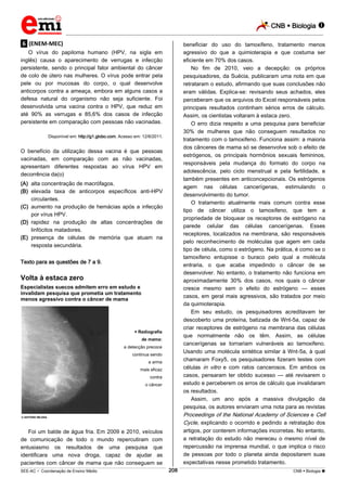 CNB  Biologia 
_________________________________________________________________________________________________________________________
___________________________________________________________________________________________________________________________________________________________________________________________________________________________________________________________________________________________________________________________________________________________________________________________________________________________ _____________________________________________________________________________________________________________
SEE-AC  Coordenação de Ensino Médio CNB  Biologia 208
.6. (ENEM-MEC)
O vírus do papiloma humano (HPV, na sigla em
inglês) causa o aparecimento de verrugas e infecção
persistente, sendo o principal fator ambiental do câncer
de colo de útero nas mulheres. O vírus pode entrar pela
pele ou por mucosas do corpo, o qual desenvolve
anticorpos contra a ameaça, embora em alguns casos a
defesa natural do organismo não seja suficiente. Foi
desenvolvida uma vacina contra o HPV, que reduz em
até 90% as verrugas e 85,6% dos casos de infecção
persistente em comparação com pessoas não vacinadas.
Disponível em: http://g1.globo.com. Acesso em: 12/6/2011.
O benefício da utilização dessa vacina é que pessoas
vacinadas, em comparação com as não vacinadas,
apresentam diferentes respostas ao vírus HPV em
decorrência da(o)
(A) alta concentração de macrófagos.
(B) elevada taxa de anticorpos específicos anti-HPV
circulantes.
(C) aumento na produção de hemácias após a infecção
por vírus HPV.
(D) rapidez na produção de altas concentrações de
linfócitos matadores.
(E) presença de células de memória que atuam na
resposta secundária.
Texto para as questões de 7 a 9.
Volta à estaca zero
Especialistas suecos admitem erro em estudo e
invalidam pesquisa que prometia um tratamento
menos agressivo contra o câncer de mama
© ANTÔNIO MILENA
 Radiografia
de mama:
a detecção precoce
continua sendo
a arma
mais eficaz
contra
o câncer
Foi um balde de água fria. Em 2009 e 2010, veículos
de comunicação de todo o mundo repercutiram com
entusiasmo os resultados de uma pesquisa que
identificara uma nova droga, capaz de ajudar as
pacientes com câncer de mama que não conseguem se
beneficiar do uso do tamoxifeno, tratamento menos
agressivo do que a quimioterapia e que costuma ser
eficiente em 70% dos casos.
No fim de 2010, veio a decepção: os próprios
pesquisadores, da Suécia, publicaram uma nota em que
retrataram o estudo, afirmando que suas conclusões não
eram válidas. Explica-se: revisando seus achados, eles
perceberam que os arquivos do Excel responsáveis pelos
principais resultados continham sérios erros de cálculo.
Assim, os cientistas voltaram à estaca zero.
O erro dizia respeito a uma pesquisa para beneficiar
30% de mulheres que não conseguem resultados no
tratamento com o tamoxifeno. Funciona assim: a maioria
dos cânceres de mama só se desenvolve sob o efeito de
estrógenos, os principais hormônios sexuais femininos,
responsáveis pela mudança do formato do corpo na
adolescência, pelo ciclo menstrual e pela fertilidade, e
também presentes em anticoncepcionais. Os estrógenos
agem nas células cancerígenas, estimulando o
desenvolvimento do tumor.
O tratamento atualmente mais comum contra esse
tipo de câncer utiliza o tamoxifeno, que tem a
propriedade de bloquear os receptores de estrógeno na
parede celular das células cancerígenas. Esses
receptores, localizados na membrana, são responsáveis
pelo reconhecimento de moléculas que agem em cada
tipo de célula, como o estrógeno. Na prática, é como se o
tamoxifeno entupisse o buraco pelo qual a molécula
entraria, o que acaba impedindo o câncer de se
desenvolver. No entanto, o tratamento não funciona em
aproximadamente 30% dos casos, nos quais o câncer
cresce mesmo sem o efeito do estrógeno — esses
casos, em geral mais agressivos, são tratados por meio
da quimioterapia.
Em seu estudo, os pesquisadores acreditavam ter
descoberto uma proteína, batizada de Wnt-5a, capaz de
criar receptores de estrógeno na membrana das células
que normalmente não os têm. Assim, as células
cancerígenas se tornariam vulneráveis ao tamoxifeno.
Usando uma molécula sintética similar à Wnt-5a, à qual
chamaram Foxy5, os pesquisadores fizeram testes com
células in vitro e com ratos cancerosos. Em ambos os
casos, pensaram ter obtido sucesso — até revisarem o
estudo e perceberem os erros de cálculo que invalidaram
os resultados.
Assim, um ano após a massiva divulgação da
pesquisa, os autores enviaram uma nota para as revistas
Proceedings of the National Academy of Sciences e Cell
Cycle, explicando o ocorrido e pedindo a retratação dos
artigos, por conterem informações incorretas. No entanto,
a retratação do estudo não mereceu o mesmo nível de
repercussão na imprensa mundial, o que implica o risco
de pessoas por todo o planeta ainda depositarem suas
expectativas nesse prometido tratamento.
 