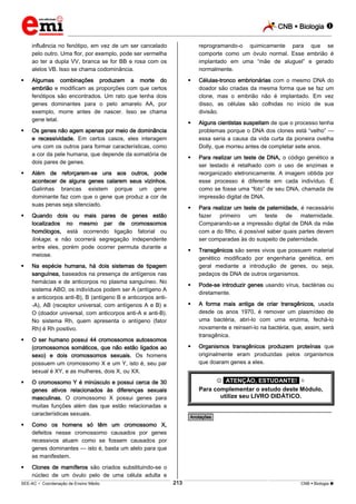 CNB  Biologia 
_________________________________________________________________________________________________________________________
___________________________________________________________________________________________________________________________________________________________________________________________________________________________________________________________________________________________________________________________________________________________________________________________________________________________ _____________________________________________________________________________________________________________
SEE-AC  Coordenação de Ensino Médio CNB  Biologia 213
influência no fenótipo, em vez de um ser cancelado
pelo outro. Uma flor, por exemplo, pode ser vermelha
ao ter a dupla VV, branca se for BB e rosa com os
alelos VB. Isso se chama codominância.
 Algumas combinações produzem a morte do
embrião e modificam as proporções com que certos
fenótipos são encontrados. Um rato que tenha dois
genes dominantes para o pelo amarelo AA, por
exemplo, morre antes de nascer. Isso se chama
gene letal.
 Os genes não agem apenas por meio de dominância
e recessividade. Em certos casos, eles interagem
uns com os outros para formar características, como
a cor da pele humana, que depende da somatória de
dois pares de genes.
 Além de reforçarem-se uns aos outros, pode
acontecer de alguns genes calarem seus vizinhos.
Galinhas brancas existem porque um gene
dominante faz com que o gene que produz a cor de
suas penas seja silenciado.
 Quando dois ou mais pares de genes estão
localizados no mesmo par de cromossomos
homólogos, está ocorrendo ligação fatorial ou
linkage, e não ocorrerá segregação independente
entre eles, porém pode ocorrer permuta durante a
meiose.
 Na espécie humana, há dois sistemas de tipagem
sanguínea, baseados na presença de antígenos nas
hemácias e de anticorpos no plasma sanguíneo. No
sistema ABO, os indivíduos podem ser A (antígeno A
e anticorpos anti-B), B (antígeno B e anticorpos anti-
-A), AB (receptor universal, com antígenos A e B) e
O (doador universal, com anticorpos anti-A e anti-B).
No sistema Rh, quem apresenta o antígeno (fator
Rh) é Rh positivo.
 O ser humano possui 44 cromossomos autossomos
(cromossomos somáticos, que não estão ligados ao
sexo) e dois cromossomos sexuais. Os homens
possuem um cromossomo X e um Y, isto é, seu par
sexual é XY, e as mulheres, dois X, ou XX.
 O cromossomo Y é minúsculo e possui cerca de 30
genes ativos relacionados às diferenças sexuais
masculinas. O cromossomo X possui genes para
muitas funções além das que estão relacionadas a
características sexuais.
 Como os homens só têm um cromossomo X,
defeitos nesse cromossomo causados por genes
recessivos atuam como se fossem causados por
genes dominantes — isto é, basta um alelo para que
se manifestem.
 Clones de mamíferos são criados substituindo-se o
núcleo de um óvulo pelo de uma célula adulta e
reprogramando-o quimicamente para que se
comporte como um óvulo normal. Esse embrião é
implantado em uma “mãe de aluguel” e gerado
normalmente.
 Células-tronco embrionárias com o mesmo DNA do
doador são criadas da mesma forma que se faz um
clone, mas o embrião não é implantado. Em vez
disso, as células são colhidas no início de sua
divisão.
 Alguns cientistas suspeitam de que o processo tenha
problemas porque o DNA dos clones está “velho” —
essa seria a causa da vida curta da pioneira ovelha
Dolly, que morreu antes de completar sete anos.
 Para realizar um teste de DNA, o código genético a
ser testado é retalhado com o uso de enzimas e
reorganizado eletronicamente. A imagem obtida por
esse processo é diferente em cada indivíduo. É
como se fosse uma “foto” de seu DNA, chamada de
impressão digital de DNA.
 Para realizar um teste de paternidade, é necessário
fazer primeiro um teste de maternidade.
Comparando-se a impressão digital de DNA da mãe
com a do filho, é possível saber quais partes devem
ser comparadas às do suspeito de paternidade.
 Transgênicos são seres vivos que possuem material
genético modificado por engenharia genética, em
geral mediante a introdução de genes, ou seja,
pedaços de DNA de outros organismos.
 Pode-se introduzir genes usando vírus, bactérias ou
diretamente.
 A forma mais antiga de criar transgênicos, usada
desde os anos 1970, é remover um plasmídeo de
uma bactéria, abri-lo com uma enzima, fechá-lo
novamente e reinseri-lo na bactéria, que, assim, será
transgênica.
 Organismos transgênicos produzem proteínas que
originalmente eram produzidas pelos organismos
que doaram genes a eles.
 *ATENÇÃO, ESTUDANTE!* 
Para complementar o estudo deste Módulo,
utilize seu LIVRO DIDÁTICO.
________________________________________________
*Anotações*
 