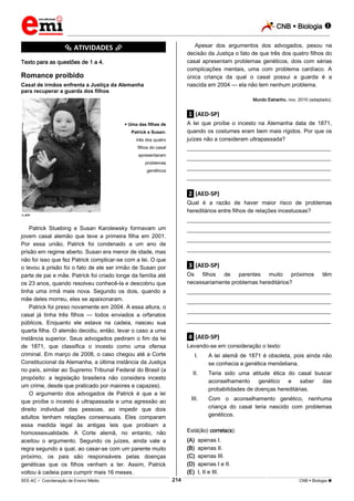 CNB  Biologia 
_________________________________________________________________________________________________________________________

Apesar dos argumentos dos advogados, pesou na
decisão da Justiça o fato de que três dos quatro filhos do
casal apresentam problemas genéticos, dois com sérias
complicações mentais, uma com problema cardíaco. A
única criança da qual o casal possui a guarda é a
nascida em 2004 — ela não tem nenhum problema.

*********** ATIVIDADES ***********
Texto para as questões de 1 a 4.

Romance proibido
Casal de irmãos enfrenta a Justiça da Alemanha
para recuperar a guarda dos filhos

Mundo Estranho, nov. 2010 (adaptado).

.1. (AED-SP)

três dos quatro

A lei que proíbe o incesto na Alemanha data de 1871,
quando os costumes eram bem mais rígidos. Por que os
juízes não a consideram ultrapassada?

filhos do casal

___________________________________________________

apresentaram

___________________________________________________

 Uma das filhas de
Patrick e Susan:

problemas

___________________________________________________

genéticos

___________________________________________________

.2. (AED-SP)
Qual é a razão de haver maior risco de problemas
hereditários entre filhos de relações incestuosas?

 AFP

___________________________________________________

Patrick Stuebing e Susan Karolewsky formavam um
jovem casal alemão que teve a primeira filha em 2001.
Por essa união, Patrick foi condenado a um ano de
prisão em regime aberto. Susan era menor de idade, mas
não foi isso que fez Patrick complicar-se com a lei. O que
o levou à prisão foi o fato de ele ser irmão de Susan por
parte de pai e mãe. Patrick foi criado longe da família até
os 23 anos, quando resolveu conhecê-la e descobriu que
tinha uma irmã mais nova. Segundo os dois, quando a
mãe deles morreu, eles se apaixonaram.
Patrick foi preso novamente em 2004. A essa altura, o
casal já tinha três filhos — todos enviados a orfanatos
públicos. Enquanto ele estava na cadeia, nasceu sua
quarta filha. O alemão decidiu, então, levar o caso a uma
instância superior. Seus advogados pediram o fim da lei
de 1871, que classifica o incesto como uma ofensa
criminal. Em março de 2008, o caso chegou até a Corte
Constitucional da Alemanha, a última instância da Justiça
no país, similar ao Supremo Tribunal Federal do Brasil (a
propósito: a legislação brasileira não considera incesto
um crime, desde que praticado por maiores e capazes).
O argumento dos advogados de Patrick é que a lei
que proíbe o incesto é ultrapassada e uma agressão ao
direito individual das pessoas, ao impedir que dois
adultos tenham relações consensuais. Eles comparam
essa medida legal às antigas leis que proibiam a
homossexualidade. A Corte alemã, no entanto, não
aceitou o argumento. Segundo os juízes, ainda vale a
regra segundo a qual, ao casar-se com um parente muito
próximo, os pais são responsáveis pelas doenças
genéticas que os filhos venham a ter. Assim, Patrick
voltou à cadeia para cumprir mais 16 meses.

___________________________________________________
___________________________________________________
___________________________________________________

.3. (AED-SP)
Os filhos de parentes muito próximos
necessariamente problemas hereditários?

têm

___________________________________________________
___________________________________________________
___________________________________________________
___________________________________________________

.4. (AED-SP)
Levando-se em consideração o texto:
I.

A lei alemã de 1871 é obsoleta, pois ainda não
se conhecia a genética mendeliana.

II.

Teria sido uma atitude ética do casal buscar
aconselhamento
genético
e
saber
das
probabilidades de doenças hereditárias.

III.

Com o aconselhamento genético, nenhuma
criança do casal teria nascido com problemas
genéticos.

Está(ão) correta(s):
(A)
(B)
(C)
(D)
(E)
214

apenas I.
apenas II.
apenas III.
apenas I e II.
I, II e III.

___________________________________________________________________________________________________________________________________________________________________________________________________________________________________________________________________________________________________________________________________________________________________________________________________________________________ _____________________________________________________________________________________________________________

SEE-AC  Coordenação de Ensino Médio

CNB  Biologia 

 