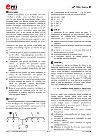CNB  Biologia 
_________________________________________________________________________________________________________________________

As probabilidades de os indivíduos 7, 12 e 13 serem
portadores do alelo mutante são, respectivamente,

.5. (ENEM-MEC)
Mendel cruzou plantas puras de ervilha com flores
vermelhas e plantas puras com flores brancas, e
observou que todos os descendentes tinham flores
vermelhas. Nesse caso, Mendel chamou a cor vermelha
de dominante e a cor branca de recessiva. A explicação
oferecida por ele para esses resultados era a de que as
plantas de flores vermelhas da geração inicial (P)
possuíam dois fatores dominantes iguais para essa
característica (VV), e as plantas de flores brancas
possuíam dois fatores recessivos iguais (vv). Todos os
descendentes desse cruzamento, a primeira geração de
filhos (F1), tinham um fator de cada progenitor e eram
Vv, combinação que assegura a cor vermelha nas flores.

(A)
(B)
(C)
(D)
(E)

0,5; 0,25 e 0,25.
0,5; 0,25 e 0.
1; 0,5 e 0,5.
1; 0,5 e 0.
0; 0 e 0.

.7. (UnB-DF)
O daltonismo é um caráter ligado ao sexo. O
cromossomo X transporta um gene recessivo para o
daltonismo, não havendo alelo correspondente no
cromossomo Y. Isso explica por que:
(A) existem muito mais homens daltônicos que mulheres
daltônicas.
(B) existem muito mais mulheres daltônicas que homens
daltônicos.
(C) o número de homens e mulheres daltônicos é
aproximadamente o mesmo.
(D) o daltonismo depende do fenótipo racial.
(E) o daltonismo, embora de caráter genético, é
influenciado pelo meio ambiente.

Tomando-se um grupo de plantas cujas flores são
vermelhas, como distinguir aquelas que são VV das que
são Vv?
(A) Cruzando-as entre si, é possível identificar as plantas
que têm o fator v na sua composição pela análise de
características exteriores dos gametas masculinos,
os grãos de pólen.
(B) Cruzando-as com plantas recessivas, de flores
brancas. As plantas VV produzirão apenas
descendentes de flores vermelhas, enquanto as
plantas Vv podem produzir descendentes de flores
brancas.
(C) Cruzando-as com plantas de flores vermelhas da
geração P. Os cruzamentos com plantas Vv
produzirão descendentes de flores brancas.
(D) Cruzando-as entre si, é possível que surjam plantas
de flores brancas. As plantas Vv cruzadas com
outras Vv produzirão apenas descendentes
vermelhas, portanto as demais serão VV.
(E) Cruzando-as com plantas recessivas e analisando as
características do ambiente onde se dão os
cruzamentos, é possível identificar aquelas que
possuem apenas fatores V.

.8. (ENEM-MEC)
Investigadores das Universidades de Oxford e da
Califórnia desenvolveram uma variedade de Aedes
aegypti geneticamente modificada que é candidata para
uso na busca de redução na transmissão do vírus da
dengue. Nessa nova variedade de mosquito, as fêmeas
não conseguem voar devido à interrupção do
desenvolvimento do músculo das asas. A modificação
genética introduzida é um gene dominante condicional,
isto é, o gene tem expressão dominante (basta apenas
uma cópia do alelo) e este só atua nas fêmeas.
FU, G. et al. Female-specific flightless phenotype for mosquito control.
PNAS 107 (10): 4550-4554, 2010.

Prevê-se, porém, que a utilização dessa variedade de
Aedes aegypti demore ainda anos para ser
implementada, pois há demanda de muitos estudos com
relação ao impacto ambiental. A liberação de machos de
Aedes aegypti dessa variedade geneticamente
modificada reduziria o número de casos de dengue em
uma determinada região porque

.6. (FUVEST-SP)
No heredograma abaixo, o símbolo  representa um
homem afetado por uma doença genética rara, causada
por mutação num gene localizado no cromossomo X. Os
demais indivíduos são clinicamente normais.

(A) diminuiria o sucesso reprodutivo desses machos
transgênicos.
(B) restringiria a área geográfica de voo dessa espécie
de mosquito.
(C) dificultaria a contaminação e reprodução do vetor
natural da doença.
(D) tornaria o mosquito menos resistente ao agente
etiológico da doença.
(E) dificultaria a obtenção de alimentos pelos machos
geneticamente modificados.
215

___________________________________________________________________________________________________________________________________________________________________________________________________________________________________________________________________________________________________________________________________________________________________________________________________________________________ _____________________________________________________________________________________________________________

SEE-AC  Coordenação de Ensino Médio

CNB  Biologia 

 