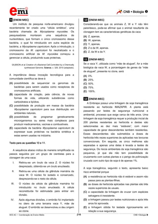 CNB  Biologia 
_________________________________________________________________________________________________________________________

.9. (ENEM-MEC)

.10. (ENEM-MEC)

Um instituto de pesquisa norte-americano divulgou
recentemente ter criado uma “célula sintética”, uma
bactéria chamada de Mycoplasma mycoides. Os
pesquisadores
montaram
uma
sequência
de
nucleotídeos, que formam o único cromossomo dessa
bactéria, o qual foi introduzido em outra espécie de
bactéria, a Mycoplasma capricolum. Após a introdução, o
cromossomo da M. capricolum foi neutralizado e o
cromossomo artificial da M. mycoides começou a
gerenciar a célula, produzindo suas proteínas.

Considerando-se que os animais Z, W e Y não têm
parentesco, pode-se afirmar que o animal resultante da
clonagem tem as características genéticas da vaca
(A) Z, apenas.
(B) W, apenas.
(C) Y, apenas.
(D) Z e da W, apenas.
(E) Z, da W e da Y.

.11. (ENEM-MEC)
Se a vaca Y, utilizada como “mãe de aluguel”, for a mãe

GILBSON et al. Creation of a Bacterial Cell Controlled by a Chemically
synthesized Genome. Science, v. 329, 2010 (adaptado).

biológica da vaca W, a porcentagem de genes da “mãe
de aluguel”, presente no clone, será

A importância dessa inovação tecnológica para a
comunidade científica se deve à

(A) 0%.

(A) possibilidade de sequenciar os genomas de
bactérias para serem usados como receptoras de
cromossomos artificiais.
(B) capacidade de criação, pela ciência, de novas
formas de vida, utilizando substâncias como
carboidratos e lipídios.
(C) possibilidade de produção em massa da bactéria
Mycoplasma capricolum para sua distribuição em
ambientes naturais.
(D) possibilidade
de
programar
geneticamente
microrganismos ou seres mais complexos para
produzir medicamentos, vacinas e combustíveis.
(E) capacidade da bactéria Mycoplasma capricolum de
expressar suas proteínas na bactéria sintética e
estas serem usadas na indústria.

(C) 50%.

(B) 25%.
(D) 75%.
(E) 100%.

.12. (ENEM-MEC)
A Embrapa possui uma linhagem de soja transgênica
resistente ao herbicida IMAZAPIR. A planta está
passando

selecionadas

nutricional

e

as

dez

mais

“estáveis”, com

maior

capacidade de gerar descendentes também resistentes.
Esses descendentes são submetidos a doses de
herbicida três vezes superiores às aplicadas nas lavouras
convencionais. Em seguida, as cinco melhores são
separadas e apenas uma delas é levada a testes de
segurança. Os riscos ambientais da soja transgênica são
pequenos, já que ela não

tem

possibilidade

de

cruzamento com outras plantas e o perigo de polinização
cruzada com outro tipo de soja é de apenas 1%.

Retirou-se uma célula da glândula mamária da
vaca W. O núcleo foi isolado e conservado,
desprezando-se o resto da célula.

IV.

segurança

200 plantas resistentes ao herbicida e destas são

Retirou-se um óvulo da vaca Z. O núcleo foi
desprezado, obtendo-se um óvulo anucleado.

III.

de

linhagem de soja transgênica requer a produção inicial de

A sequência abaixo indica de maneira simplificada os
passos seguidos por um grupo de cientistas para a
clonagem de uma vaca:

II.

testes

ambiental, processo que exige cerca de três anos. Uma

Texto para as questões 10 e 11.

I.

por

A soja transgênica, segundo o texto, apresenta baixo
risco ambiental porque
(A) a resistência ao herbicida não é estável e assim não
passa para as plantas-filhas.

O núcleo da célula da glândula mamária foi
introduzido no óvulo anucleado. A célula
reconstituída foi estimulada para entrar em
divisão.

(B) as doses de herbicida aplicadas nas plantas são três

Após algumas divisões, o embrião foi implantado
no útero de uma terceira vaca Y, mãe de
aluguel. O embrião se desenvolveu e deu origem
ao clone.

(D) a linhagem passou por testes nutricionais e após três

vezes superiores às usuais.
(C) a capacidade da linhagem de cruzar com espécies
selvagens é inexistente.
anos foi aprovada.
(E) a linhagem obtida foi testada rigorosamente em
relação a sua segurança.
216

___________________________________________________________________________________________________________________________________________________________________________________________________________________________________________________________________________________________________________________________________________________________________________________________________________________________ _____________________________________________________________________________________________________________

SEE-AC  Coordenação de Ensino Médio

CNB  Biologia 

 